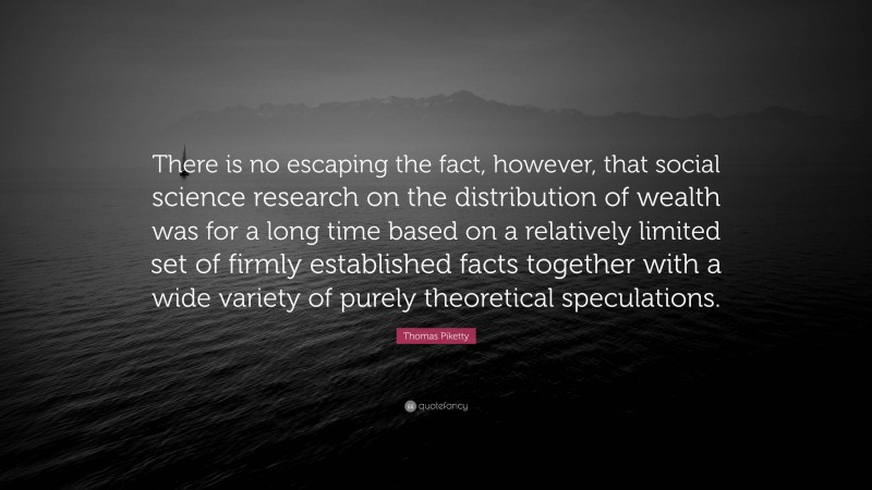Thomas Piketty Quote: “There is no escaping the fact, however, that social science research on the distribution of wealth was for a long time based on a relatively limited set of firmly established facts together with a wide variety of purely theoretical speculations.”