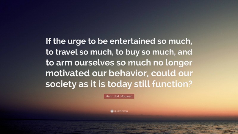 Henri J.M. Nouwen Quote: “If the urge to be entertained so much, to travel so much, to buy so much, and to arm ourselves so much no longer motivated our behavior, could our society as it is today still function?”