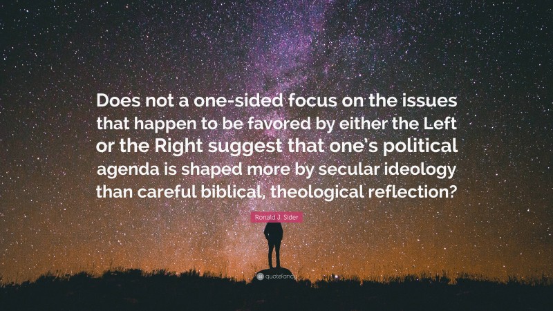 Ronald J. Sider Quote: “Does not a one-sided focus on the issues that happen to be favored by either the Left or the Right suggest that one’s political agenda is shaped more by secular ideology than careful biblical, theological reflection?”
