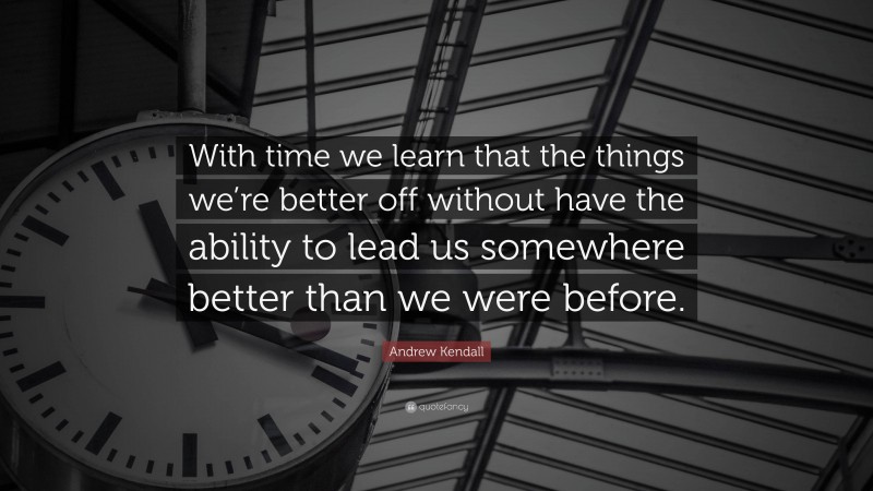 Andrew Kendall Quote: “With time we learn that the things we’re better off without have the ability to lead us somewhere better than we were before.”