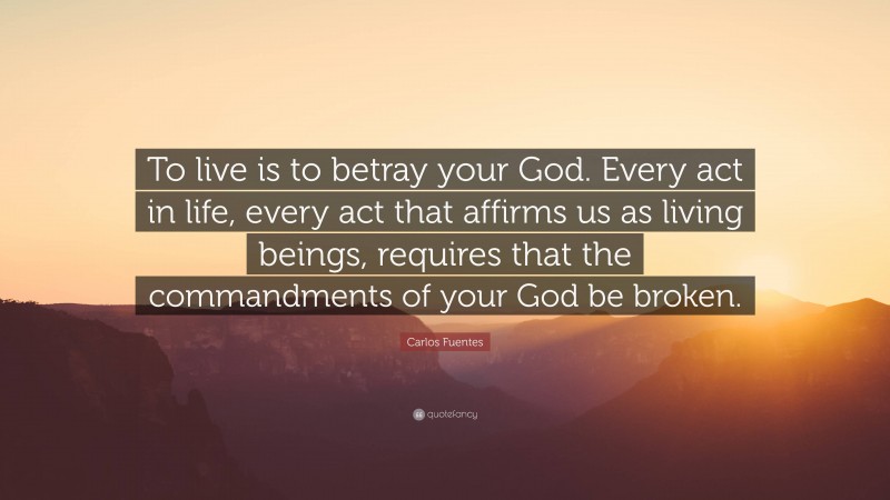 Carlos Fuentes Quote: “To live is to betray your God. Every act in life, every act that affirms us as living beings, requires that the commandments of your God be broken.”