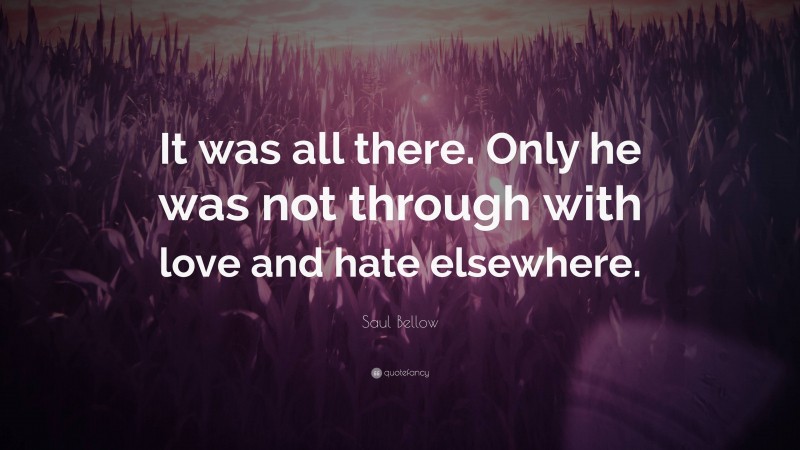 Saul Bellow Quote: “It was all there. Only he was not through with love and hate elsewhere.”