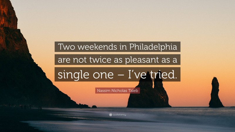 Nassim Nicholas Taleb Quote: “Two weekends in Philadelphia are not twice as pleasant as a single one – I’ve tried.”