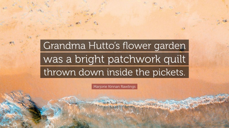 Marjorie Kinnan Rawlings Quote: “Grandma Hutto’s flower garden was a bright patchwork quilt thrown down inside the pickets.”