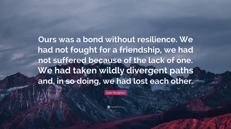 Kate Mulgrew Quote: “Ours was a bond without resilience. We had not fought for a friendship, we had not suffered because of the lack of one. We had taken wildly divergent paths and, in so doing, we had lost each other.”
