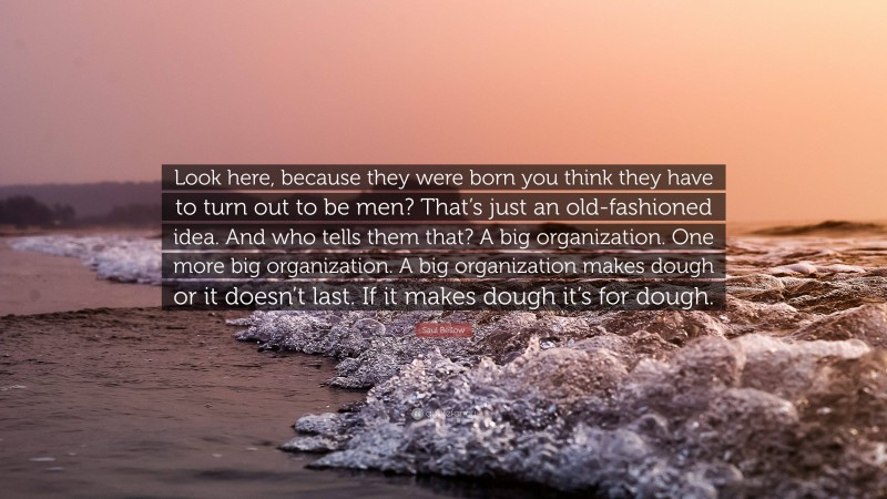Saul Bellow Quote: “Look here, because they were born you think they have to turn out to be men? That’s just an old-fashioned idea. And who tells them that? A big organization. One more big organization. A big organization makes dough or it doesn’t last. If it makes dough it’s for dough.”