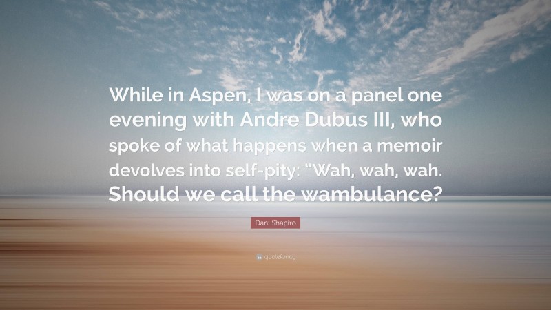Dani Shapiro Quote: “While in Aspen, I was on a panel one evening with Andre Dubus III, who spoke of what happens when a memoir devolves into self-pity: “Wah, wah, wah. Should we call the wambulance?”