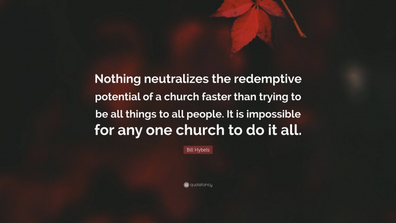 Bill Hybels Quote: “Nothing neutralizes the redemptive potential of a church faster than trying to be all things to all people. It is impossible for any one church to do it all.”
