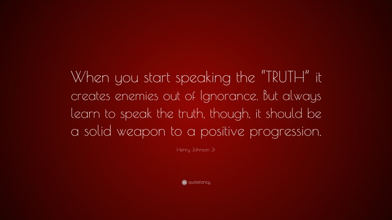 Henry Johnson Jr Quote: “When you start speaking the “TRUTH” it creates enemies out of Ignorance. But always learn to speak the truth, though, it should be a solid weapon to a positive progression.”