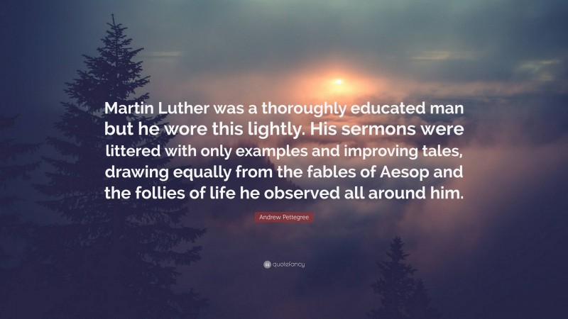 Andrew Pettegree Quote: “Martin Luther was a thoroughly educated man but he wore this lightly. His sermons were littered with only examples and improving tales, drawing equally from the fables of Aesop and the follies of life he observed all around him.”