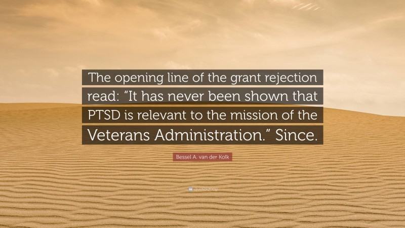 Bessel A. van der Kolk Quote: “The opening line of the grant rejection read: “It has never been shown that PTSD is relevant to the mission of the Veterans Administration.” Since.”