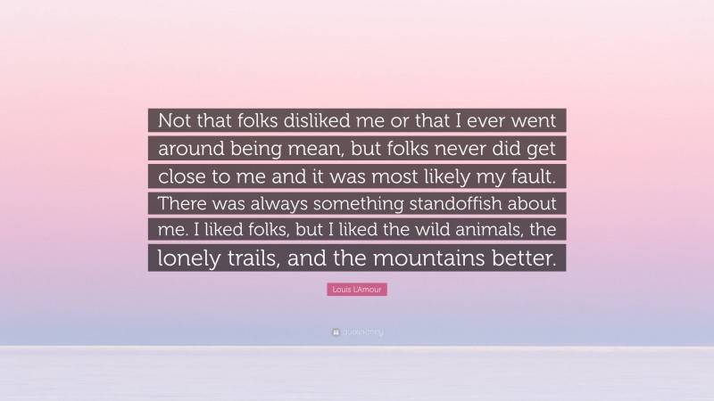 Louis L'Amour Quote: “Not that folks disliked me or that I ever went around being mean, but folks never did get close to me and it was most likely my fault. There was always something standoffish about me. I liked folks, but I liked the wild animals, the lonely trails, and the mountains better.”