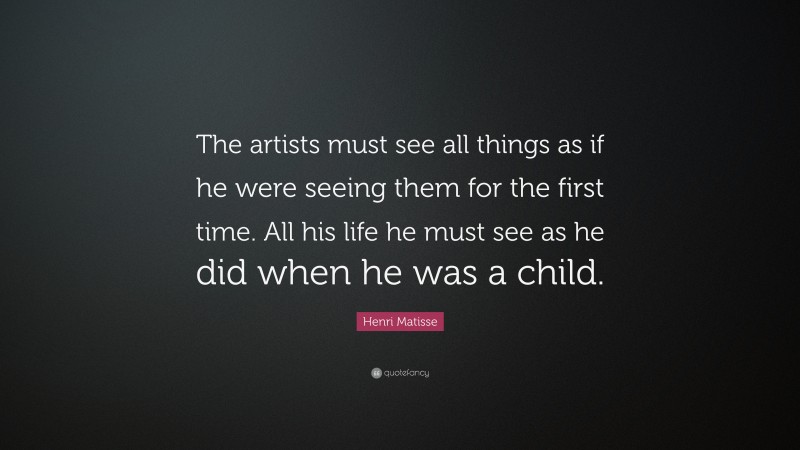 Henri Matisse Quote: “The artists must see all things as if he were seeing them for the first time. All his life he must see as he did when he was a child.”