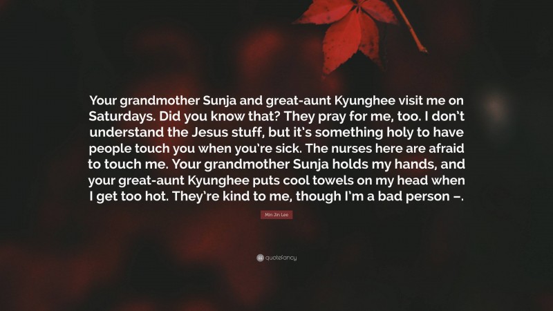 Min Jin Lee Quote: “Your grandmother Sunja and great-aunt Kyunghee visit me on Saturdays. Did you know that? They pray for me, too. I don’t understand the Jesus stuff, but it’s something holy to have people touch you when you’re sick. The nurses here are afraid to touch me. Your grandmother Sunja holds my hands, and your great-aunt Kyunghee puts cool towels on my head when I get too hot. They’re kind to me, though I’m a bad person –.”