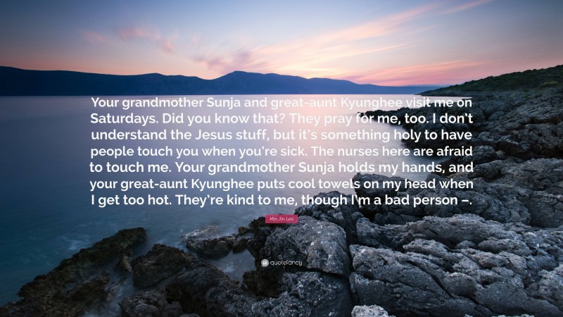 Min Jin Lee Quote: “Your grandmother Sunja and great-aunt Kyunghee visit me on Saturdays. Did you know that? They pray for me, too. I don’t understand the Jesus stuff, but it’s something holy to have people touch you when you’re sick. The nurses here are afraid to touch me. Your grandmother Sunja holds my hands, and your great-aunt Kyunghee puts cool towels on my head when I get too hot. They’re kind to me, though I’m a bad person –.”