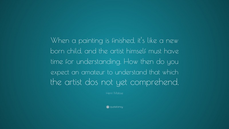 Henri Matisse Quote: “When a painting is finished, it’s like a new born child, and the artist himself must have time for understanding. How then do you expect an amateur to understand that which the artist dos not yet comprehend.”