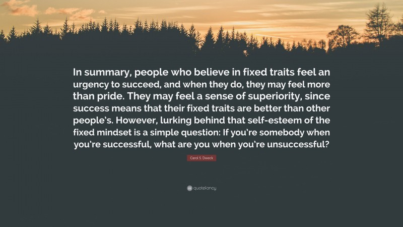 Carol S. Dweck Quote: “In summary, people who believe in fixed traits feel an urgency to succeed, and when they do, they may feel more than pride. They may feel a sense of superiority, since success means that their fixed traits are better than other people’s. However, lurking behind that self-esteem of the fixed mindset is a simple question: If you’re somebody when you’re successful, what are you when you’re unsuccessful?”