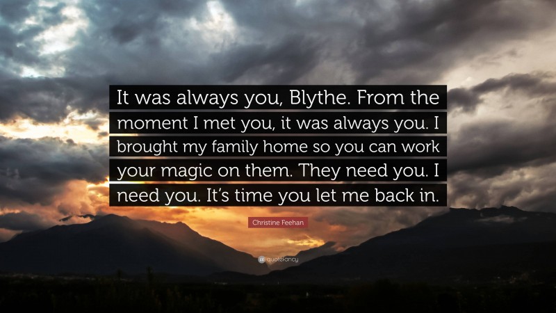 Christine Feehan Quote: “It was always you, Blythe. From the moment I met you, it was always you. I brought my family home so you can work your magic on them. They need you. I need you. It’s time you let me back in.”