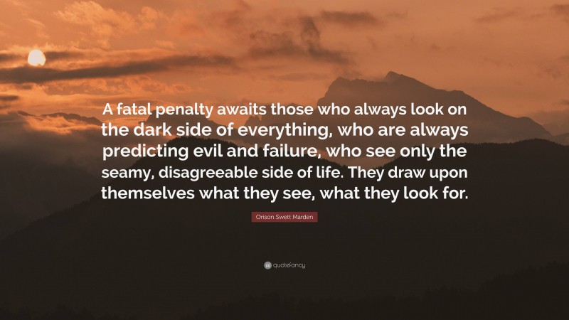 Orison Swett Marden Quote: “A fatal penalty awaits those who always look on the dark side of everything, who are always predicting evil and failure, who see only the seamy, disagreeable side of life. They draw upon themselves what they see, what they look for.”
