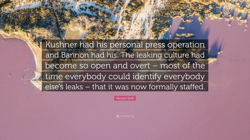Michael Wolff Quote: “Kushner had his personal press operation and Bannon had his. The leaking culture had become so open and overt – most of the time everybody could identify everybody else’s leaks – that it was now formally staffed.”