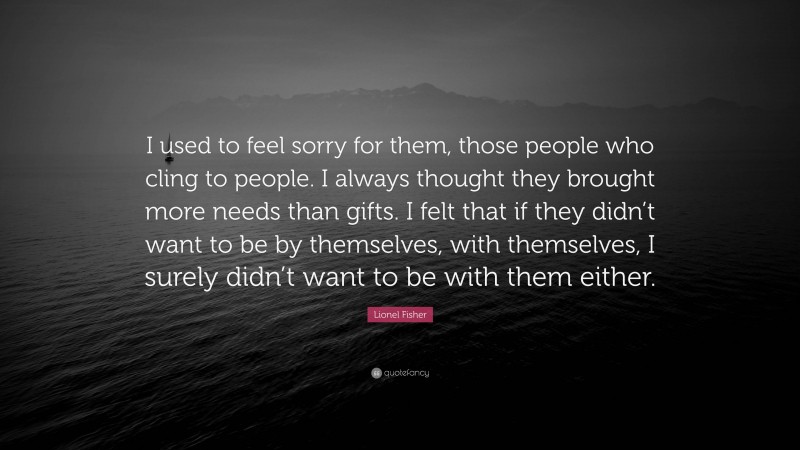 Lionel Fisher Quote: “I used to feel sorry for them, those people who cling to people. I always thought they brought more needs than gifts. I felt that if they didn’t want to be by themselves, with themselves, I surely didn’t want to be with them either.”