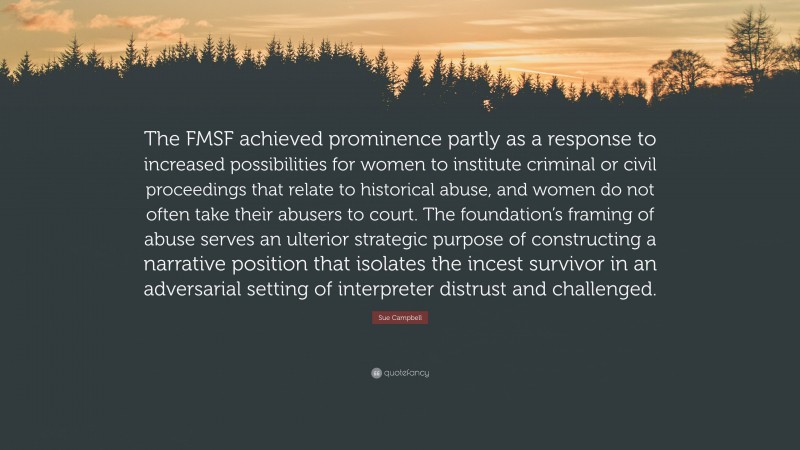 Sue Campbell Quote: “The FMSF achieved prominence partly as a response to increased possibilities for women to institute criminal or civil proceedings that relate to historical abuse, and women do not often take their abusers to court. The foundation’s framing of abuse serves an ulterior strategic purpose of constructing a narrative position that isolates the incest survivor in an adversarial setting of interpreter distrust and challenged.”