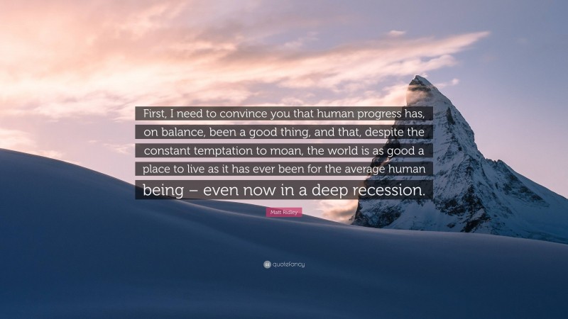 Matt Ridley Quote: “First, I need to convince you that human progress has, on balance, been a good thing, and that, despite the constant temptation to moan, the world is as good a place to live as it has ever been for the average human being – even now in a deep recession.”