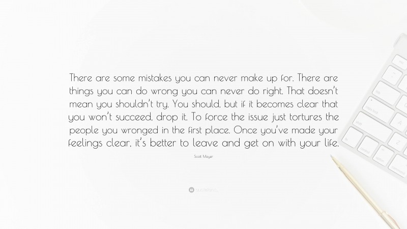 Scott Meyer Quote: “There are some mistakes you can never make up for. There are things you can do wrong you can never do right. That doesn’t mean you shouldn’t try. You should, but if it becomes clear that you won’t succeed, drop it. To force the issue just tortures the people you wronged in the first place. Once you’ve made your feelings clear, it’s better to leave and get on with your life.”