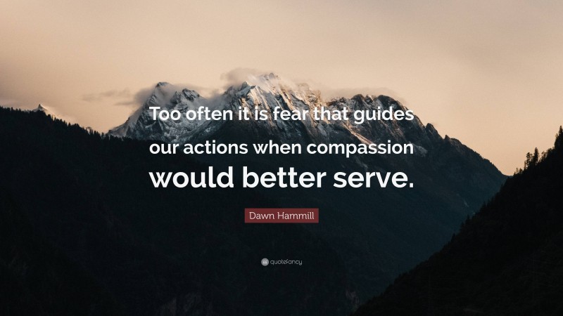 Dawn Hammill Quote: “Too often it is fear that guides our actions when compassion would better serve.”