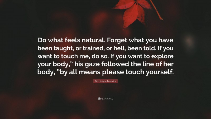 Dominique Eastwick Quote: “Do what feels natural. Forget what you have been taught, or trained, or hell, been told. If you want to touch me, do so. If you want to explore your body,” his gaze followed the line of her body, “by all means please touch yourself.”