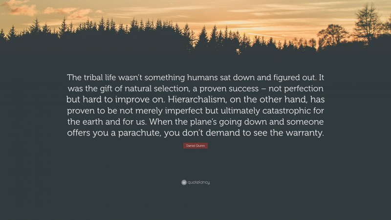 Daniel Quinn Quote: “The tribal life wasn’t something humans sat down and figured out. It was the gift of natural selection, a proven success – not perfection but hard to improve on. Hierarchalism, on the other hand, has proven to be not merely imperfect but ultimately catastrophic for the earth and for us. When the plane’s going down and someone offers you a parachute, you don’t demand to see the warranty.”