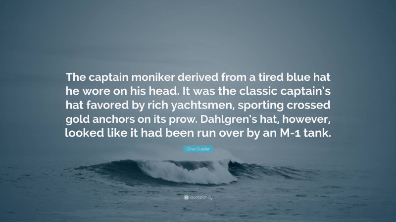 Clive Cussler Quote: “The captain moniker derived from a tired blue hat he wore on his head. It was the classic captain’s hat favored by rich yachtsmen, sporting crossed gold anchors on its prow. Dahlgren’s hat, however, looked like it had been run over by an M-1 tank.”