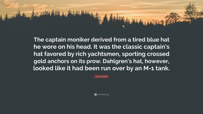 Clive Cussler Quote: “The captain moniker derived from a tired blue hat he wore on his head. It was the classic captain’s hat favored by rich yachtsmen, sporting crossed gold anchors on its prow. Dahlgren’s hat, however, looked like it had been run over by an M-1 tank.”