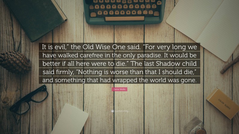 Gene Wolfe Quote: “It is evil,” the Old Wise One said. “For very long we have walked carefree in the only paradise. It would be better if all here were to die.” The last Shadow child said firmly, “Nothing is worse than that I should die,” and something that had wrapped the world was gone.”