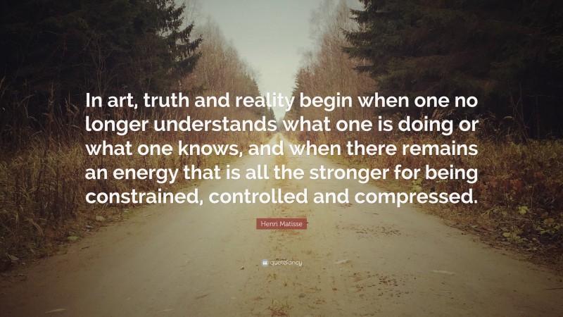 Henri Matisse Quote: “In art, truth and reality begin when one no longer understands what one is doing or what one knows, and when there remains an energy that is all the stronger for being constrained, controlled and compressed.”