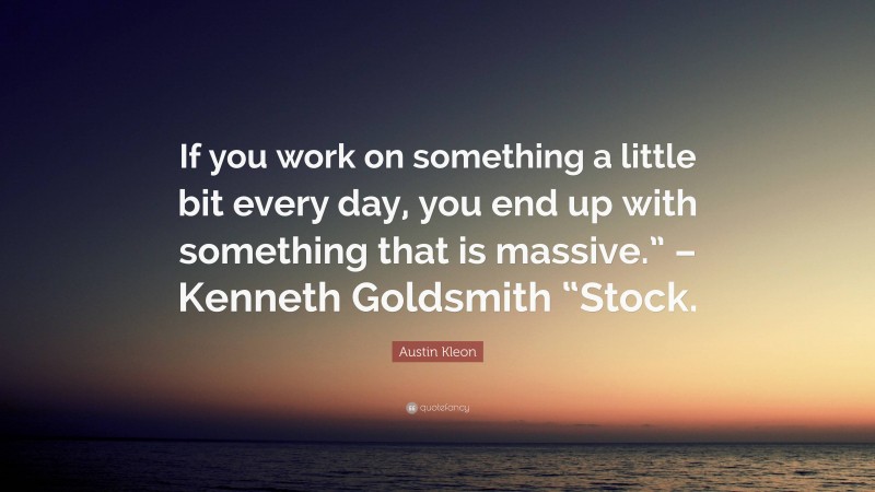 Austin Kleon Quote: “If you work on something a little bit every day, you end up with something that is massive.” – Kenneth Goldsmith “Stock.”