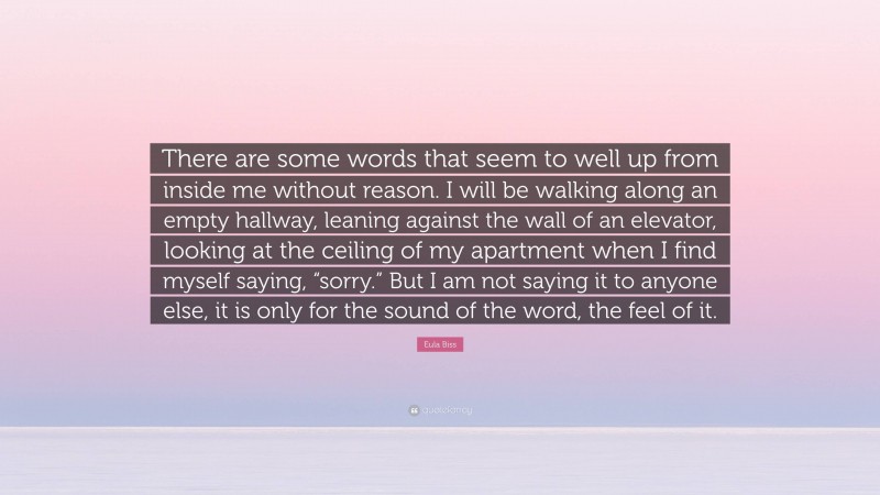 Eula Biss Quote: “There are some words that seem to well up from inside me without reason. I will be walking along an empty hallway, leaning against the wall of an elevator, looking at the ceiling of my apartment when I find myself saying, “sorry.” But I am not saying it to anyone else, it is only for the sound of the word, the feel of it.”