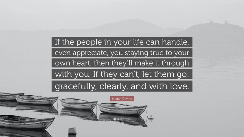Megan Devine Quote: “If the people in your life can handle, even appreciate, you staying true to your own heart, then they’ll make it through with you. If they can’t, let them go: gracefully, clearly, and with love.”