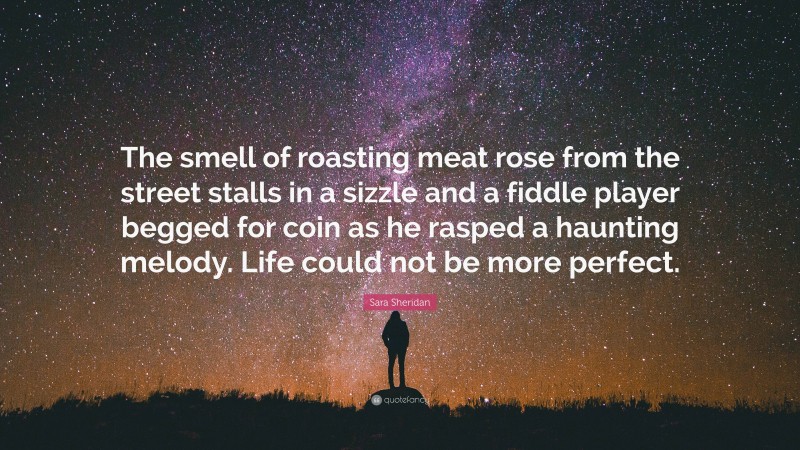 Sara Sheridan Quote: “The smell of roasting meat rose from the street stalls in a sizzle and a fiddle player begged for coin as he rasped a haunting melody. Life could not be more perfect.”