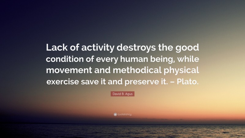 David B. Agus Quote: “Lack of activity destroys the good condition of every human being, while movement and methodical physical exercise save it and preserve it. – Plato.”