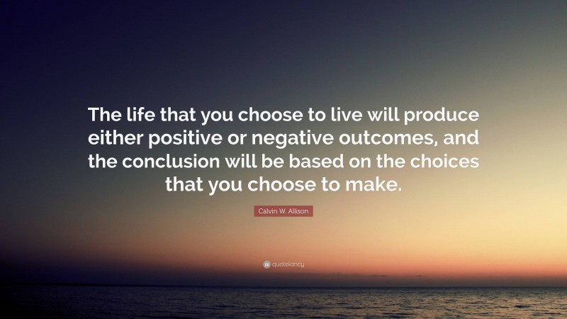 Calvin W. Allison Quote: “The life that you choose to live will produce either positive or negative outcomes, and the conclusion will be based on the choices that you choose to make.”