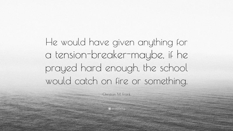 Christian M. Frank Quote: “He would have given anything for a tension-breaker-maybe, if he prayed hard enough, the school would catch on fire or something.”