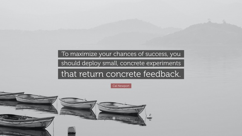 Cal Newport Quote: “To maximize your chances of success, you should deploy small, concrete experiments that return concrete feedback.”