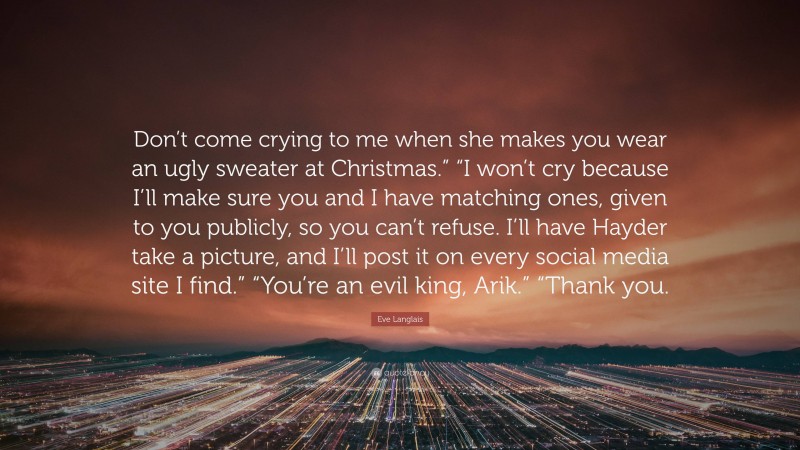 Eve Langlais Quote: “Don’t come crying to me when she makes you wear an ugly sweater at Christmas.” “I won’t cry because I’ll make sure you and I have matching ones, given to you publicly, so you can’t refuse. I’ll have Hayder take a picture, and I’ll post it on every social media site I find.” “You’re an evil king, Arik.” “Thank you.”