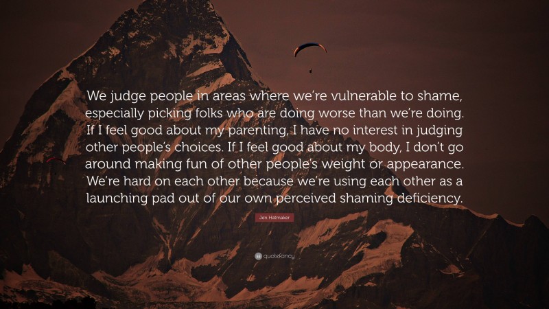 Jen Hatmaker Quote: “We judge people in areas where we’re vulnerable to shame, especially picking folks who are doing worse than we’re doing. If I feel good about my parenting, I have no interest in judging other people’s choices. If I feel good about my body, I don’t go around making fun of other people’s weight or appearance. We’re hard on each other because we’re using each other as a launching pad out of our own perceived shaming deficiency.”