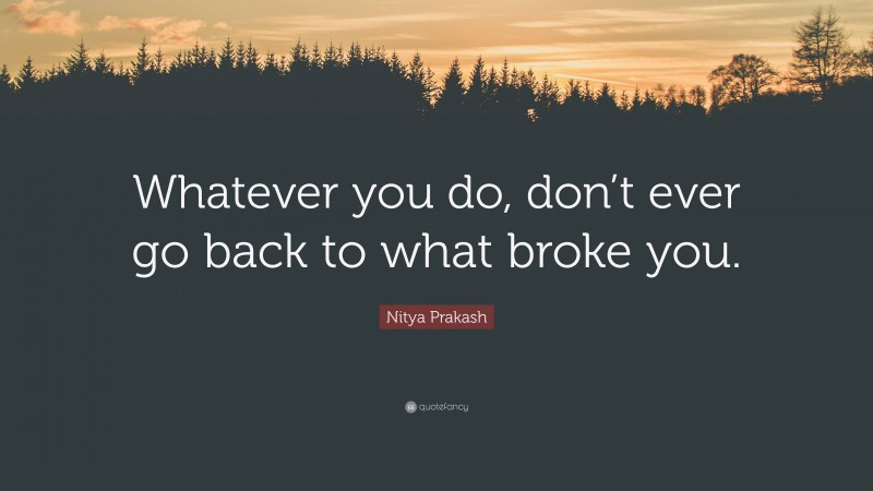 Nitya Prakash Quote: “Whatever you do, don’t ever go back to what broke you.”