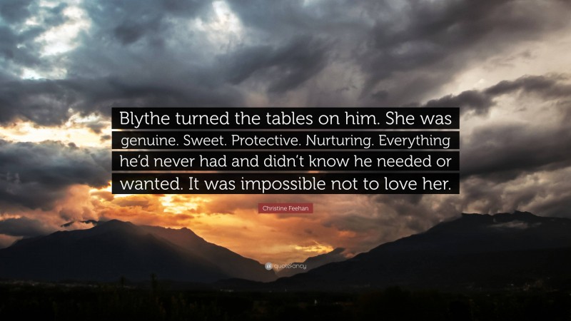 Christine Feehan Quote: “Blythe turned the tables on him. She was genuine. Sweet. Protective. Nurturing. Everything he’d never had and didn’t know he needed or wanted. It was impossible not to love her.”