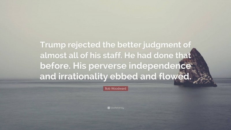 Bob Woodward Quote: “Trump rejected the better judgment of almost all of his staff. He had done that before. His perverse independence and irrationality ebbed and flowed.”