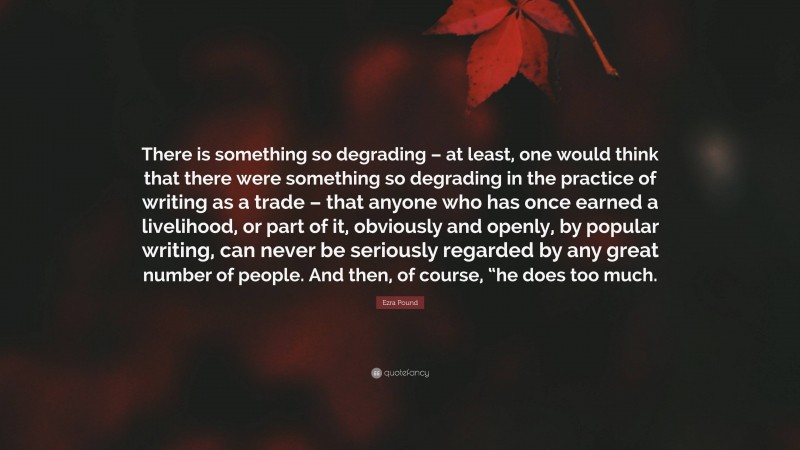 Ezra Pound Quote: “There is something so degrading – at least, one would think that there were something so degrading in the practice of writing as a trade – that anyone who has once earned a livelihood, or part of it, obviously and openly, by popular writing, can never be seriously regarded by any great number of people. And then, of course, “he does too much.”