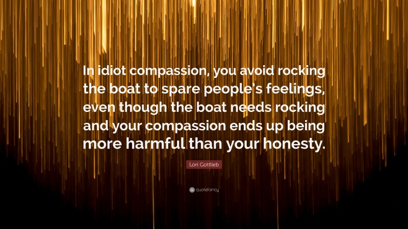 Lori Gottlieb Quote: “In idiot compassion, you avoid rocking the boat to spare people’s feelings, even though the boat needs rocking and your compassion ends up being more harmful than your honesty.”